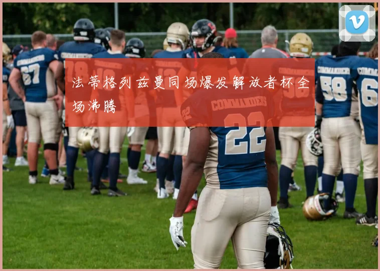 法蒂格列兹曼同场爆发解放者杯全场沸腾
