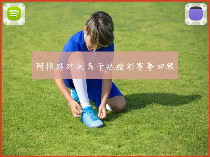 阿根廷对决乌干达精彩赛事回顾
