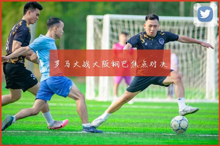 罗马大战大阪钢巴焦点对决