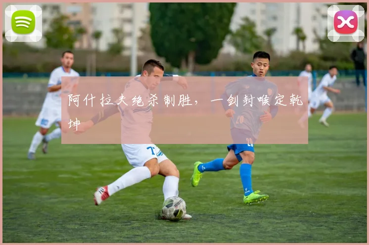 阿什拉夫绝杀制胜，一剑封喉定乾坤