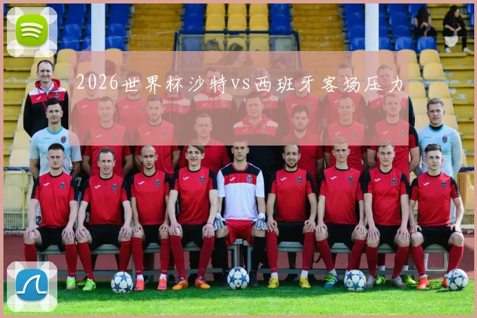 2026世界杯沙特vs西班牙客场压力