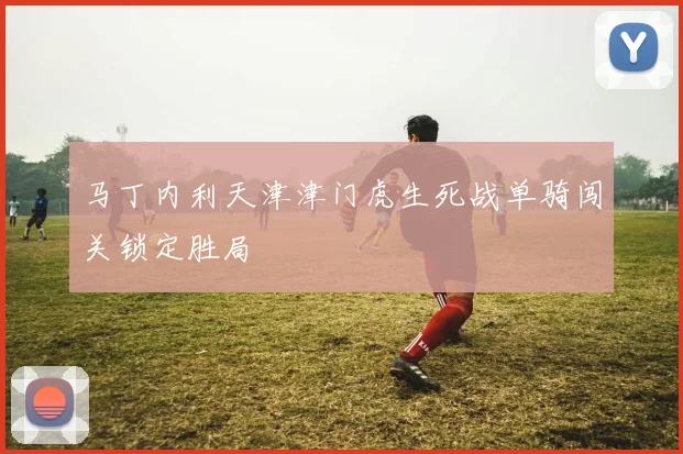 马丁内利天津津门虎生死战单骑闯关锁定胜局