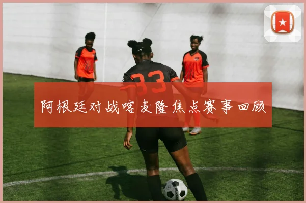 阿根廷对战喀麦隆焦点赛事回顾