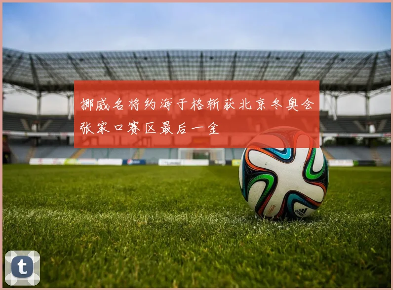 挪威名将约海于格斩获北京冬奥会张家口赛区最后一金