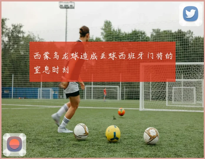 西蒙乌龙球造成丢球西班牙门将的窒息时刻