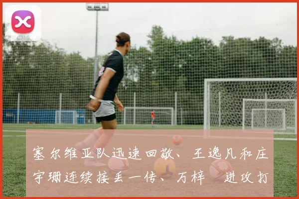 塞尔维亚队迅速回敬、王逸凡和庄宇珊连续接丢一传、万梓玥进攻打丢