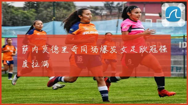 萨内莫德里奇同场爆发女足欧冠强度拉满