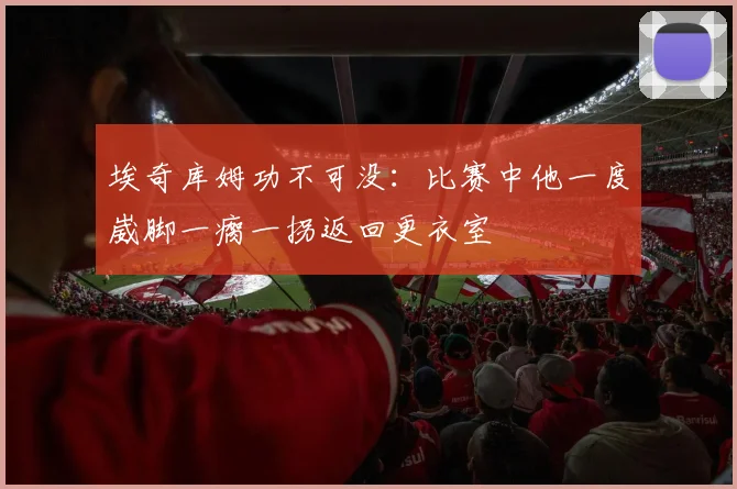 埃奇库姆功不可没：比赛中他一度崴脚一瘸一拐返回更衣室