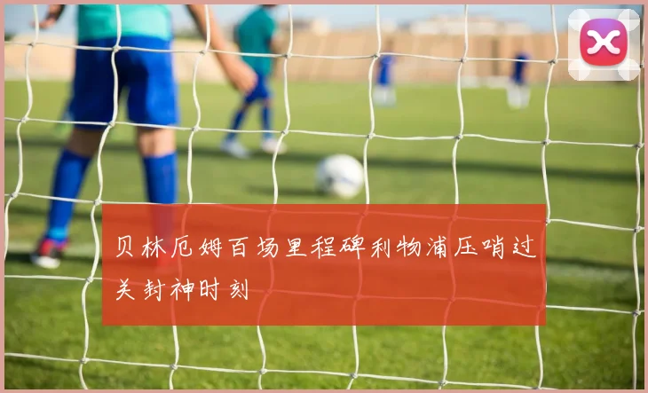 贝林厄姆百场里程碑利物浦压哨过关封神时刻