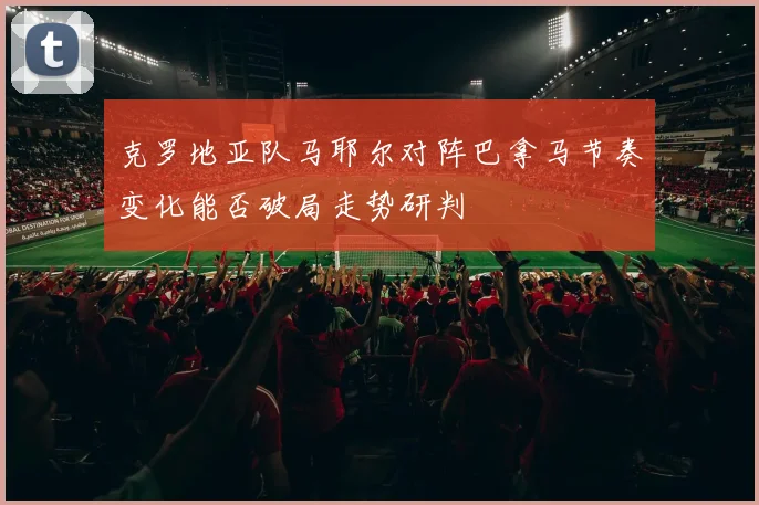 克罗地亚队马耶尔对阵巴拿马节奏变化能否破局走势研判