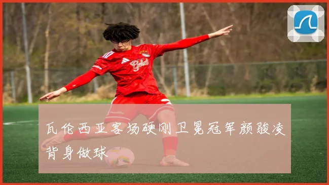 瓦伦西亚客场硬刚卫冕冠军颜骏凌背身做球