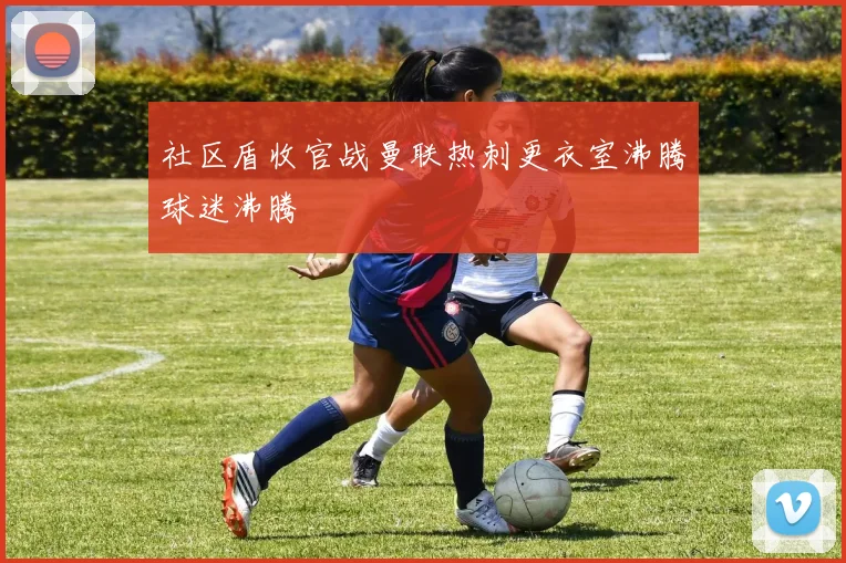 社区盾收官战曼联热刺更衣室沸腾球迷沸腾