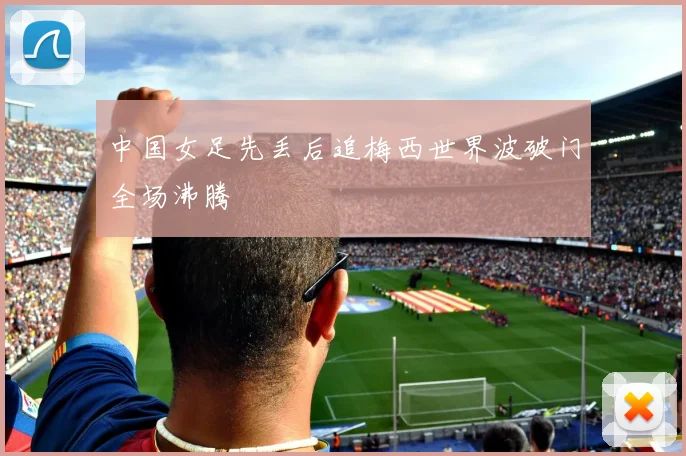 中国女足先丢后追梅西世界波破门全场沸腾