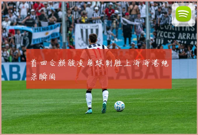 首回合颜骏凌角球制胜上海海港绝杀瞬间