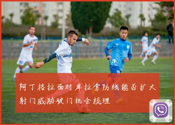 阿丁格拉面对库拉索防线能否扩大射门威胁破门机会梳理