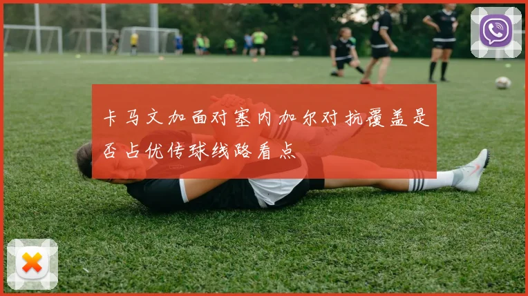 卡马文加面对塞内加尔对抗覆盖是否占优传球线路看点