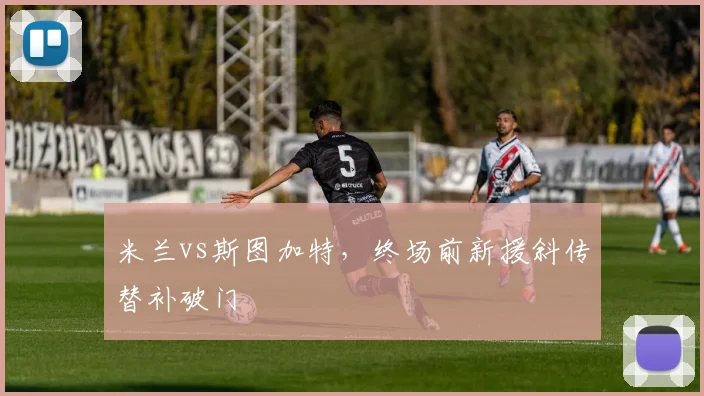 米兰vs斯图加特，终场前新援斜传替补破门