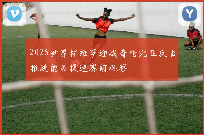 2026世界杯维萨迎战哥伦比亚反击推进能否提速赛前观察