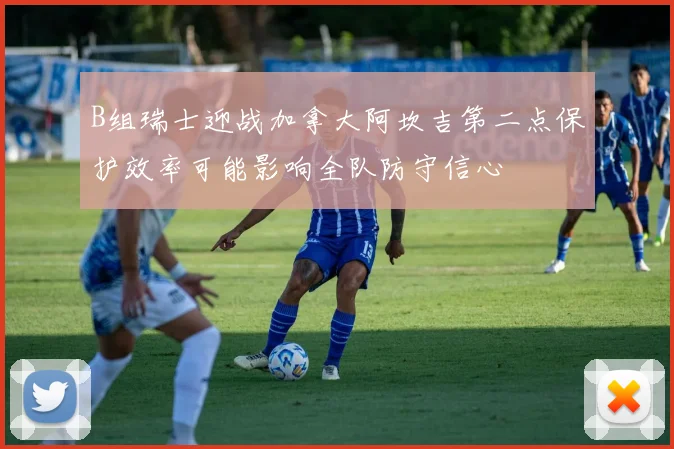 B组瑞士迎战加拿大阿坎吉第二点保护效率可能影响全队防守信心