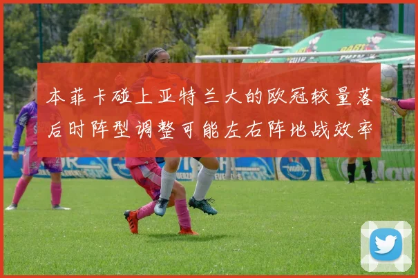 本菲卡碰上亚特兰大的欧冠较量落后时阵型调整可能左右阵地战效率