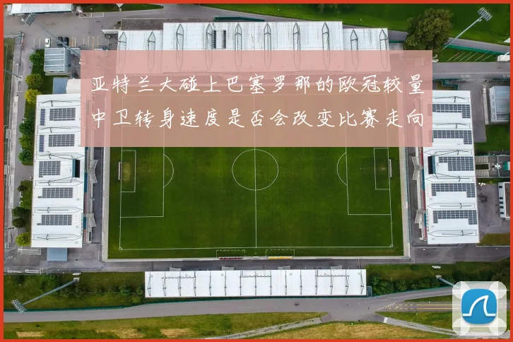 亚特兰大碰上巴塞罗那的欧冠较量中卫转身速度是否会改变比赛走向