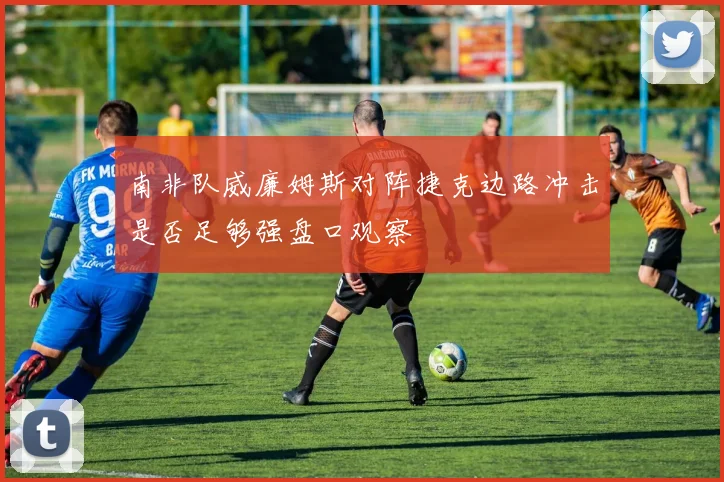 南非队威廉姆斯对阵捷克边路冲击是否足够强盘口观察