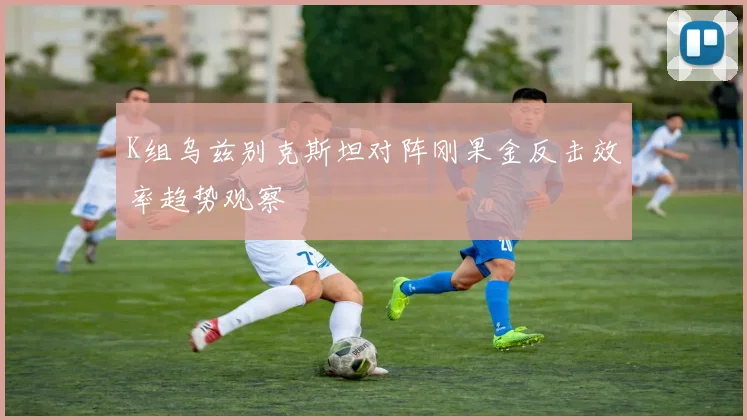 K组乌兹别克斯坦对阵刚果金反击效率趋势观察