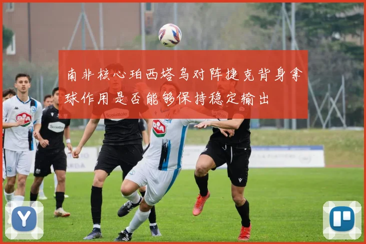 南非核心珀西塔乌对阵捷克背身拿球作用是否能够保持稳定输出