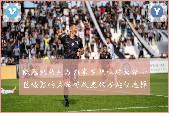 欧冠托纳利与凯塞多核心对话核心区域影响力或将改变双方站位选择