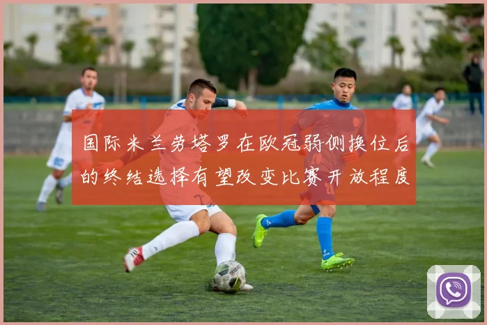 国际米兰劳塔罗在欧冠弱侧换位后的终结选择有望改变比赛开放程度