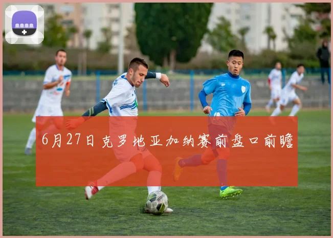 6月27日克罗地亚加纳赛前盘口前瞻