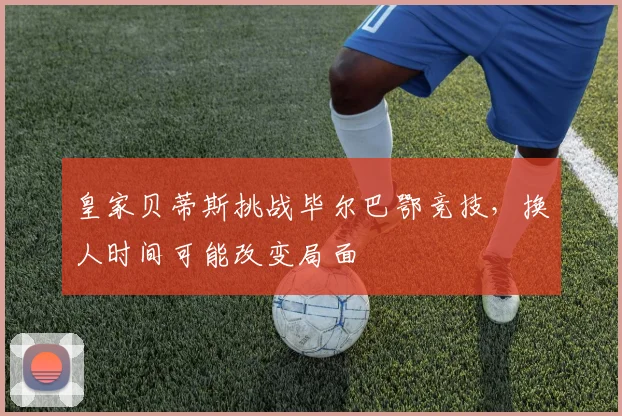 皇家贝蒂斯挑战毕尔巴鄂竞技，换人时间可能改变局面