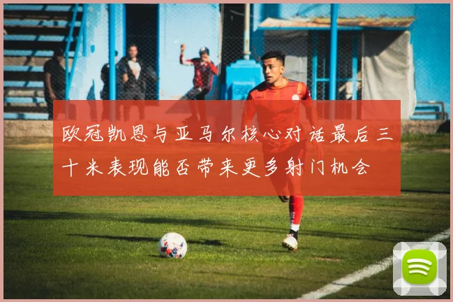 欧冠凯恩与亚马尔核心对话最后三十米表现能否带来更多射门机会