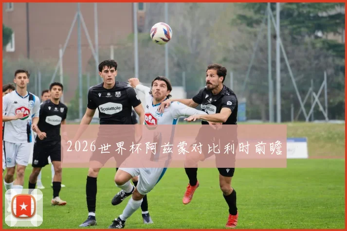 2026世界杯阿兹蒙对比利时前瞻