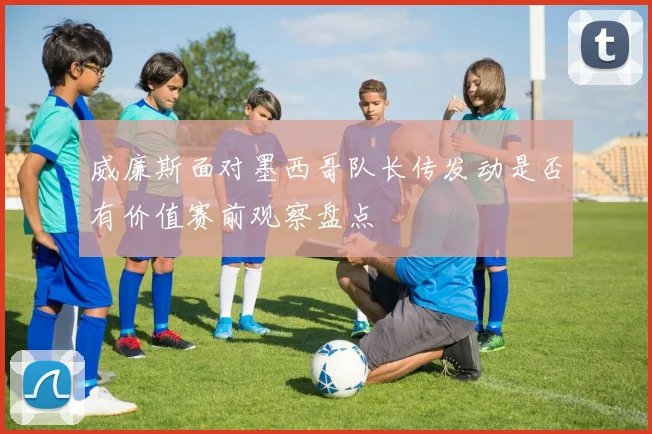 威廉斯面对墨西哥队长传发动是否有价值赛前观察盘点