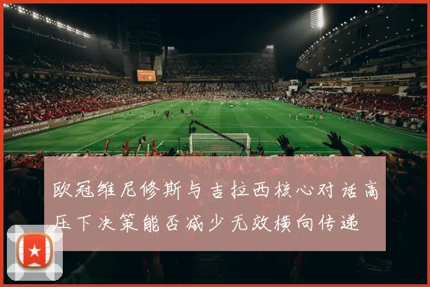 欧冠维尼修斯与吉拉西核心对话高压下决策能否减少无效横向传递