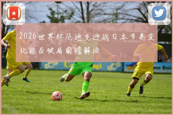 2026世界杯范迪克迎战日本节奏变化能否破局前瞻解读