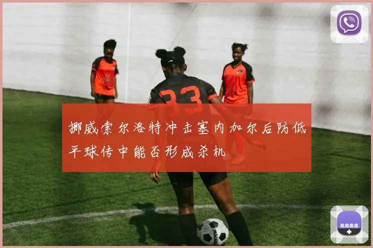 挪威索尔洛特冲击塞内加尔后防低平球传中能否形成杀机