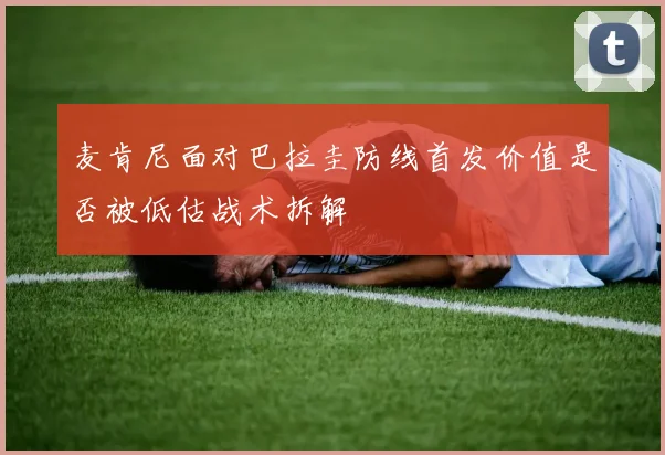 麦肯尼面对巴拉圭防线首发价值是否被低估战术拆解