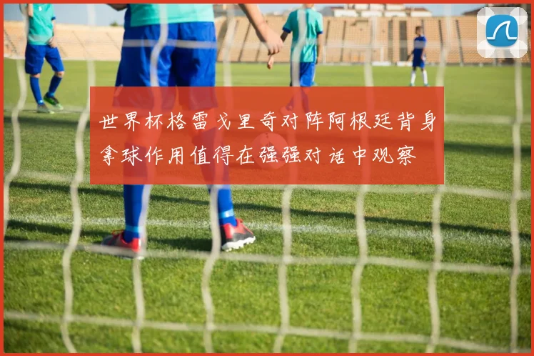 世界杯格雷戈里奇对阵阿根廷背身拿球作用值得在强强对话中观察