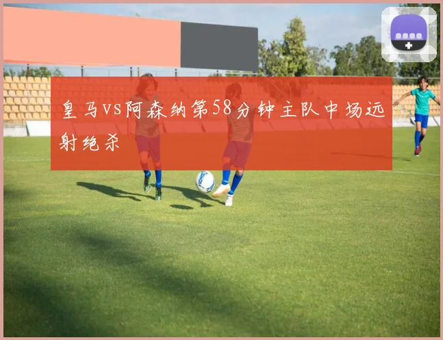皇马vs阿森纳第58分钟主队中场远射绝杀