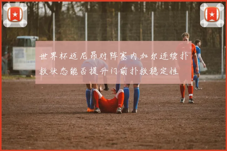 世界杯迈尼昂对阵塞内加尔连续扑救状态能否提升门前扑救稳定性