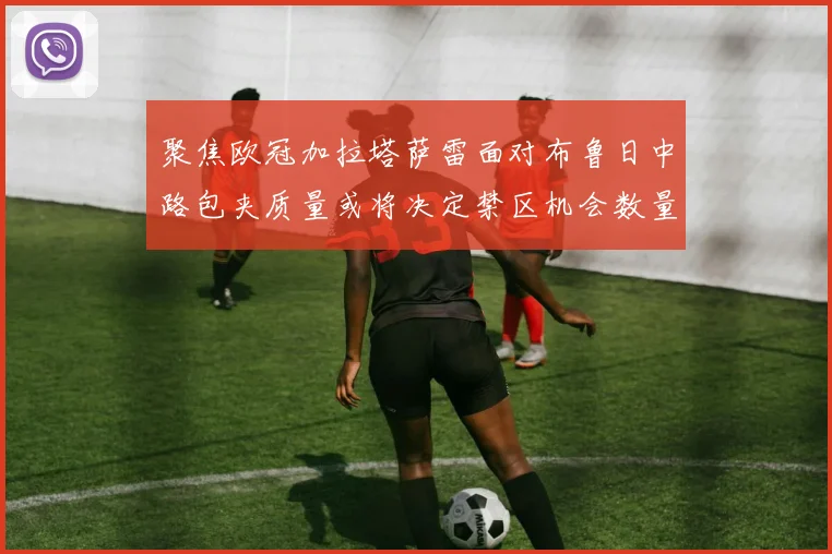 聚焦欧冠加拉塔萨雷面对布鲁日中路包夹质量或将决定禁区机会数量