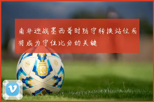 南非迎战墨西哥时防守转换站位或将成为守住比分的关键